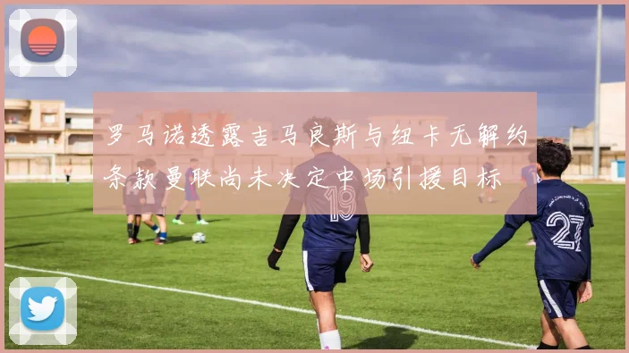 罗马诺透露吉马良斯与纽卡无解约条款曼联尚未决定中场引援目标