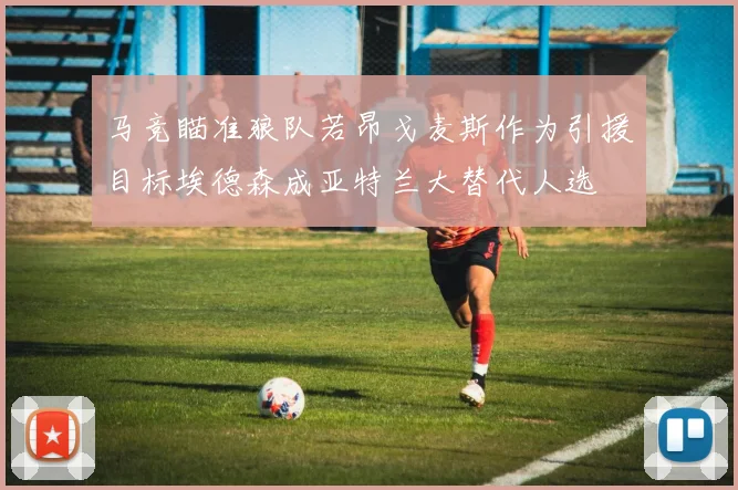 马竞瞄准狼队若昂戈麦斯作为引援目标埃德森成亚特兰大替代人选
