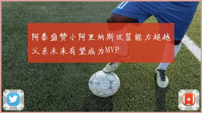 阿泰盛赞小阿里纳斯攻筐能力超越父亲未来有望成为MVP