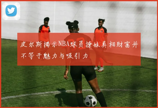 皮尔斯揭示NBA球员撩妹真相财富并不等于魅力与吸引力