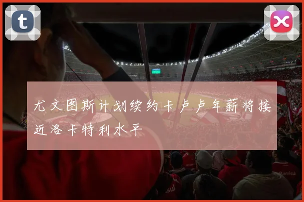 尤文图斯计划续约卡卢卢年薪将接近洛卡特利水平