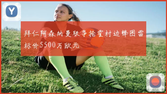 拜仁阿森纳曼联争抢霍村边锋图雷标价5500万欧元