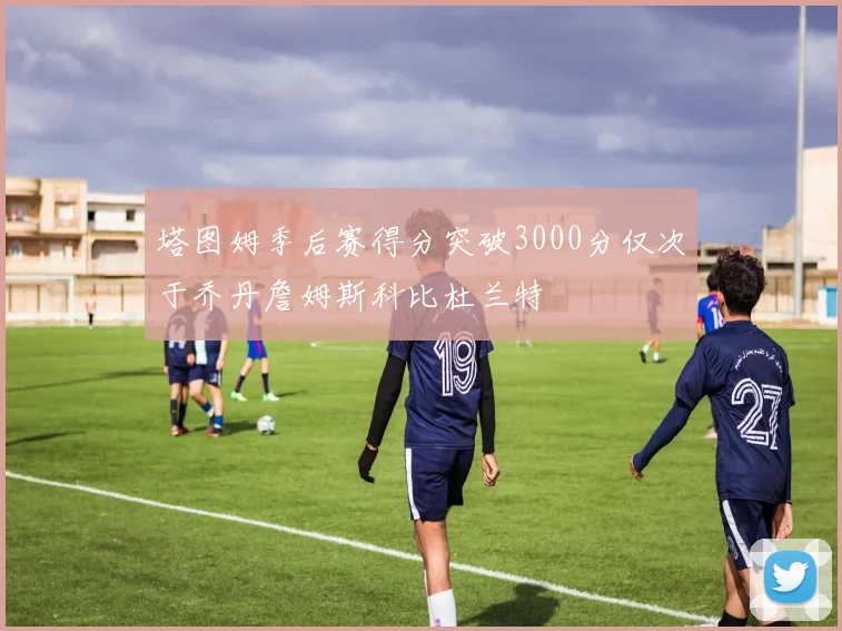 塔图姆季后赛得分突破3000分仅次于乔丹詹姆斯科比杜兰特