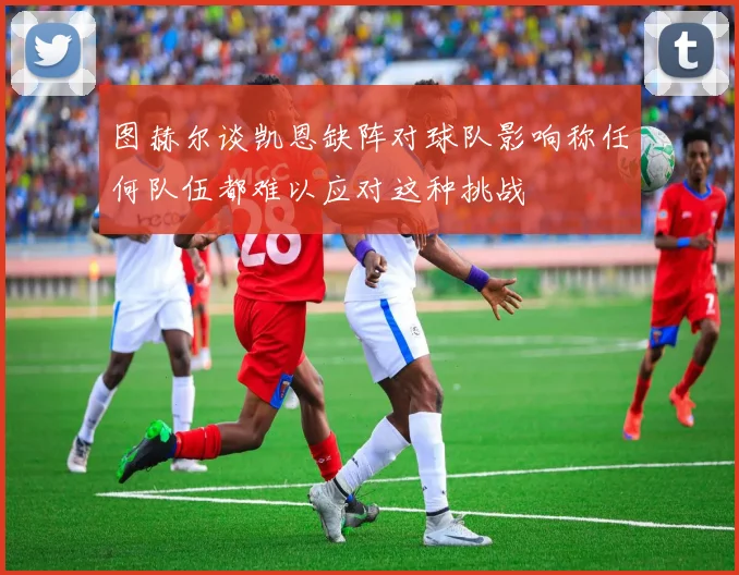 图赫尔谈凯恩缺阵对球队影响称任何队伍都难以应对这种挑战