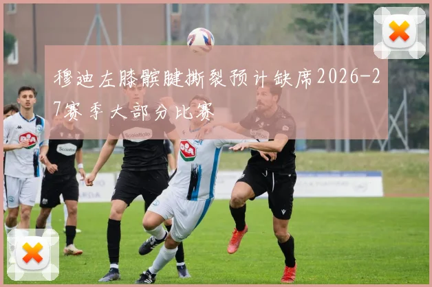 穆迪左膝髌腱撕裂预计缺席2026-27赛季大部分比赛