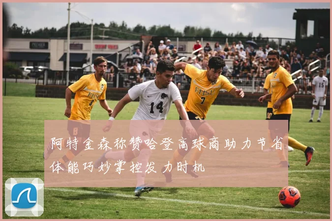 阿特金森称赞哈登高球商助力节省体能巧妙掌控发力时机