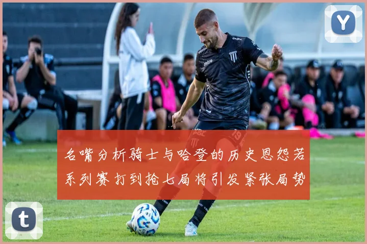 名嘴分析骑士与哈登的历史恩怨若系列赛打到抢七局将引发紧张局势