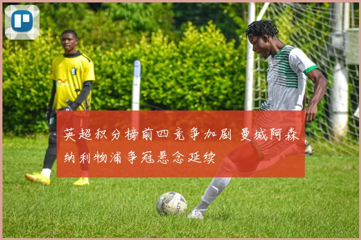 英超积分榜前四竞争加剧 曼城阿森纳利物浦争冠悬念延续