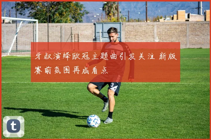 牙叔演绎欧冠主题曲引发关注 新版赛前氛围再成看点