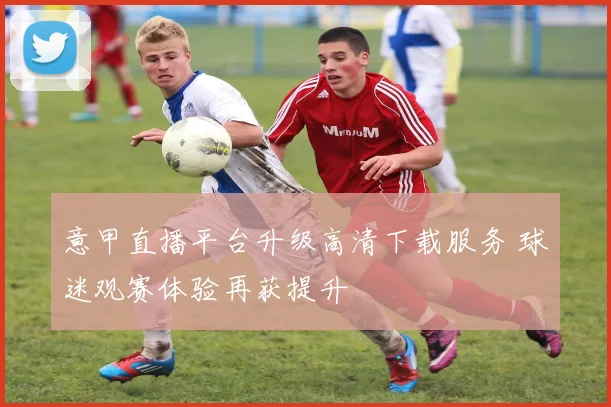 意甲直播平台升级高清下载服务 球迷观赛体验再获提升