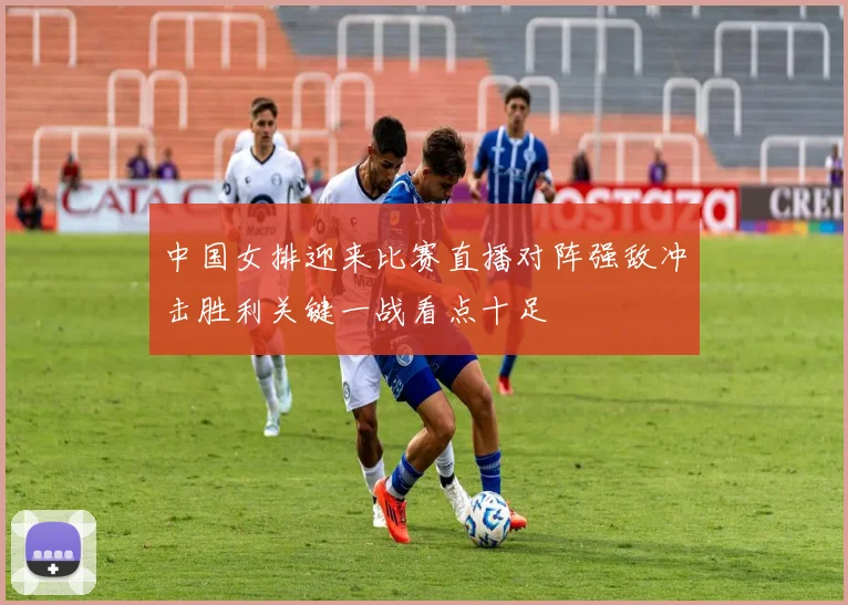 中国女排迎来比赛直播对阵强敌冲击胜利关键一战看点十足