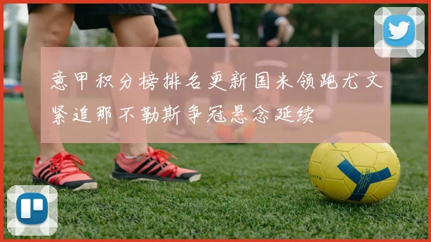 意甲积分榜排名更新国米领跑尤文紧追那不勒斯争冠悬念延续