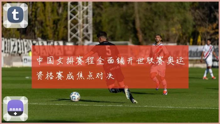 中国女排赛程全面铺开世联赛奥运资格赛成焦点对决