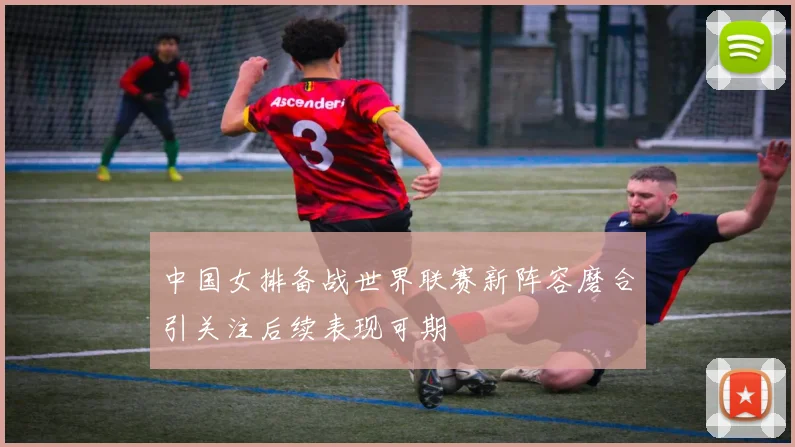 中国女排备战世界联赛新阵容磨合引关注后续表现可期