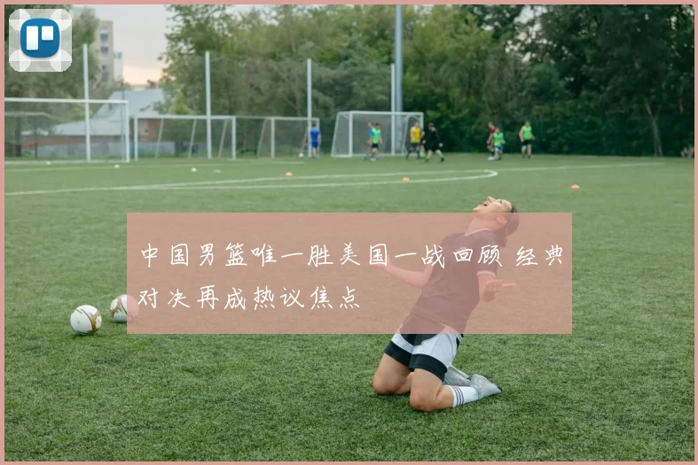 中国男篮唯一胜美国一战回顾 经典对决再成热议焦点