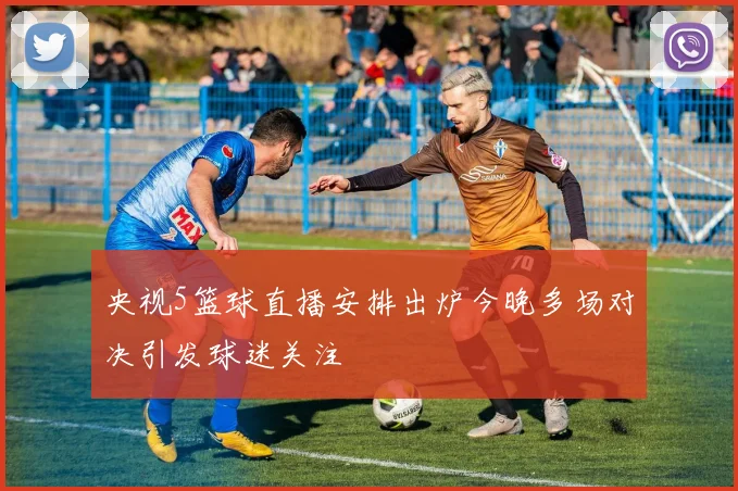 央视5篮球直播安排出炉今晚多场对决引发球迷关注