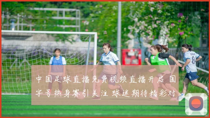 中国足球直播免费视频直播开启 国字号热身赛引关注 球迷期待精彩对决
