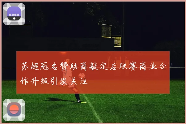 苏超冠名赞助商敲定后联赛商业合作升级引发关注
