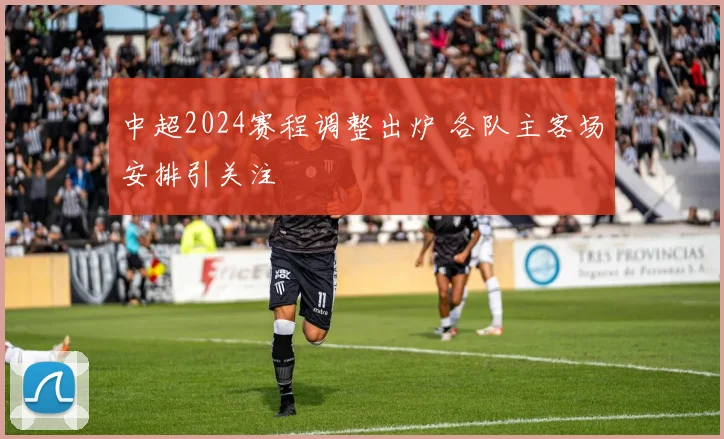 中超2024赛程调整出炉 各队主客场安排引关注