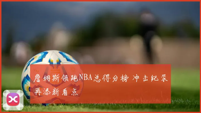 詹姆斯领跑NBA总得分榜 冲击纪录再添新看点