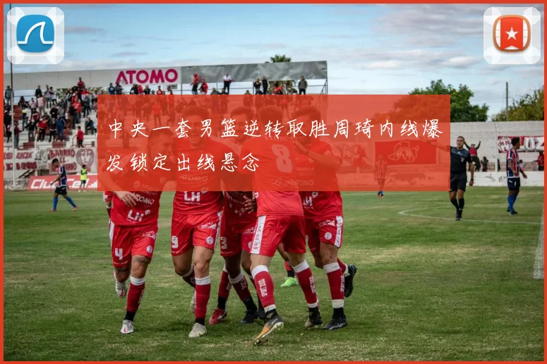 中央一套男篮逆转取胜周琦内线爆发锁定出线悬念