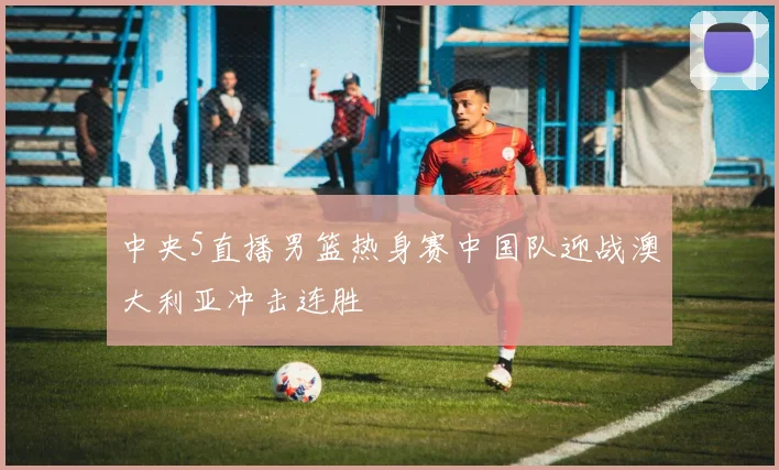 中央5直播男篮热身赛中国队迎战澳大利亚冲击连胜