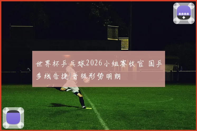 世界杯乒乓球2026小组赛收官 国乒多线告捷 晋级形势明朗